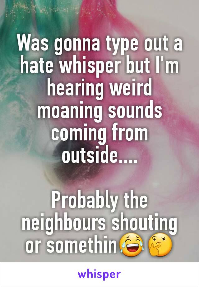 Was gonna type out a hate whisper but I'm hearing weird moaning sounds coming from outside....

Probably the neighbours shouting or somethin😂🤔