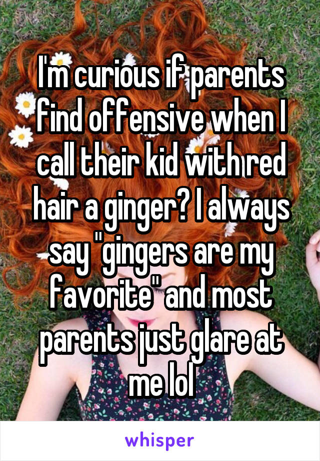 I'm curious if parents find offensive when I call their kid with red hair a ginger? I always say "gingers are my favorite" and most parents just glare at me lol