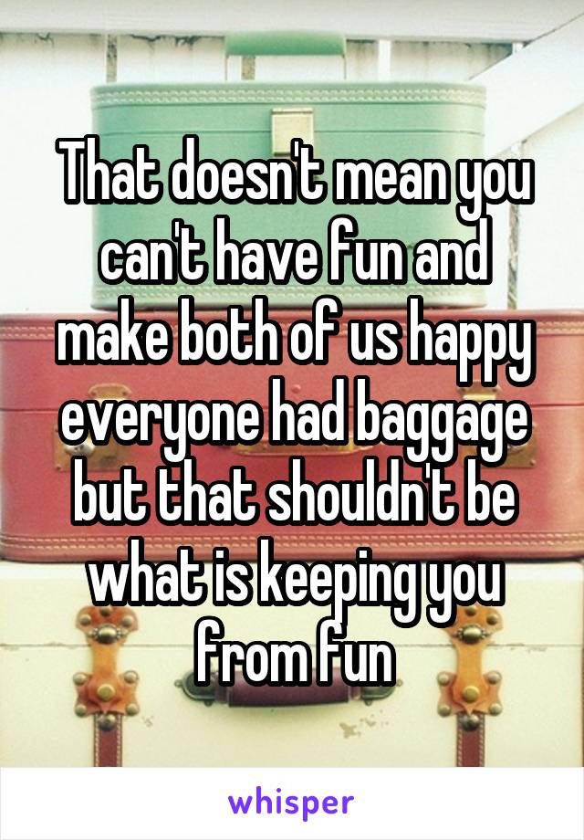 That doesn't mean you can't have fun and make both of us happy everyone had baggage but that shouldn't be what is keeping you from fun