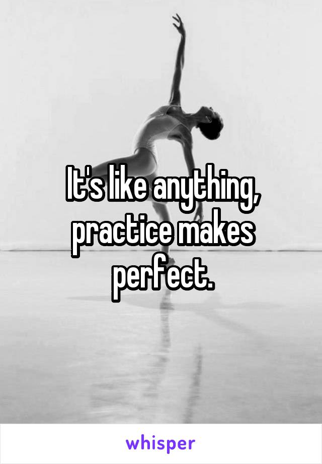 It's like anything, practice makes perfect.