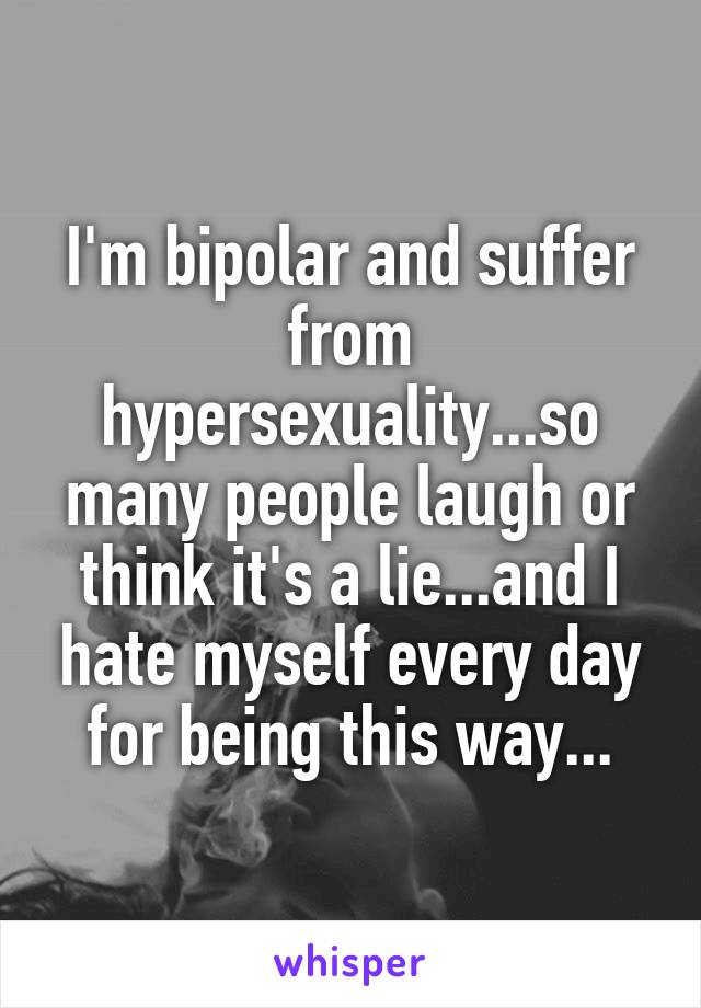 I'm bipolar and suffer from hypersexuality...so many people laugh or think it's a lie...and I hate myself every day for being this way...