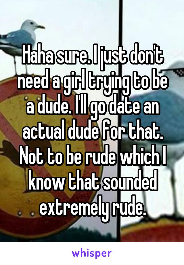 Haha sure. I just don't need a girl trying to be a dude. I'll go date an actual dude for that. Not to be rude which I know that sounded extremely rude.