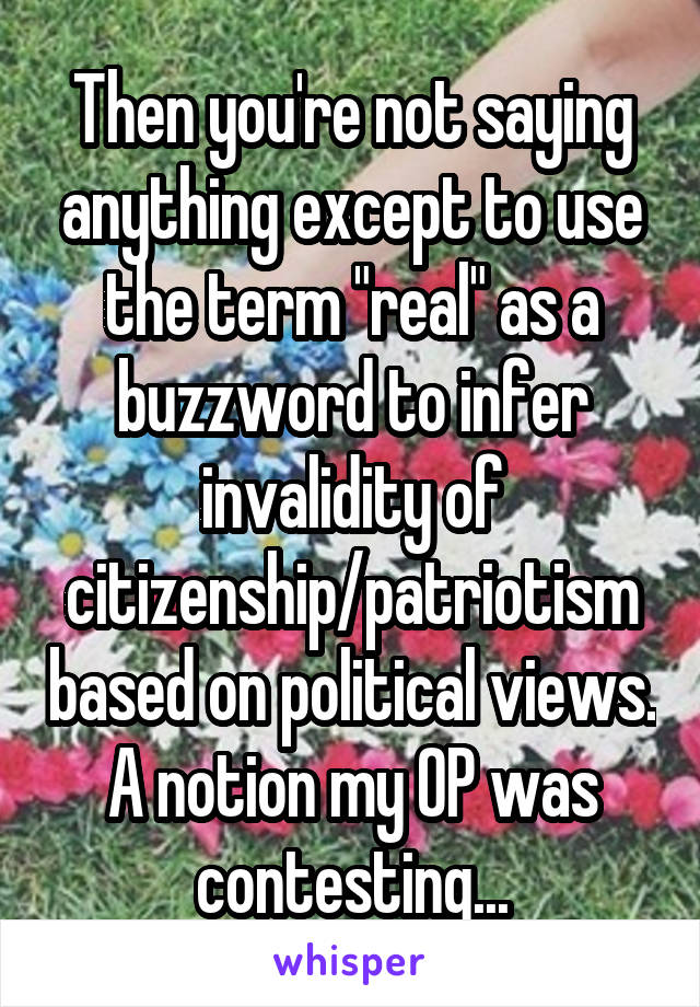 Then you're not saying anything except to use the term "real" as a buzzword to infer invalidity of citizenship/patriotism based on political views. A notion my OP was contesting...