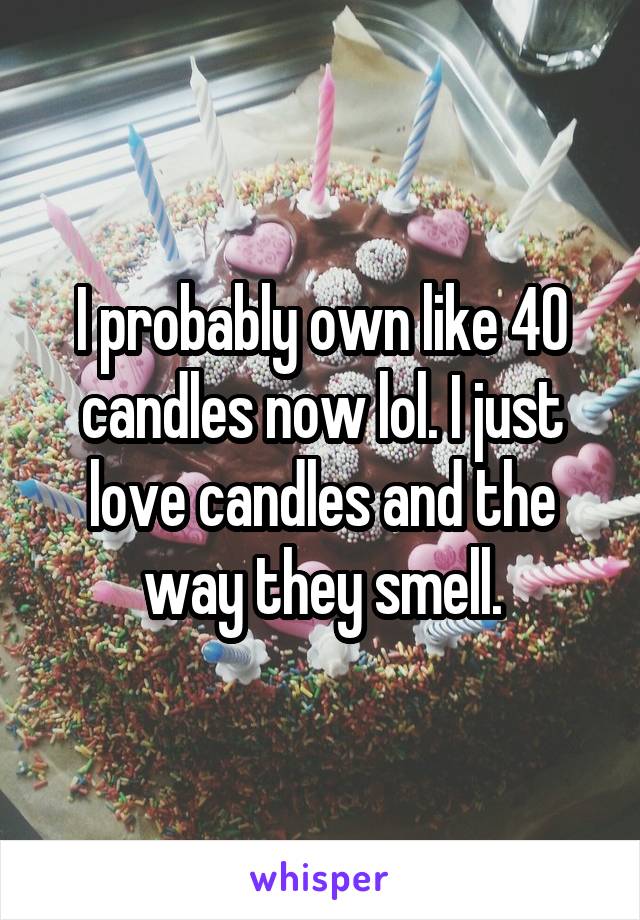 I probably own like 40 candles now lol. I just love candles and the way they smell.