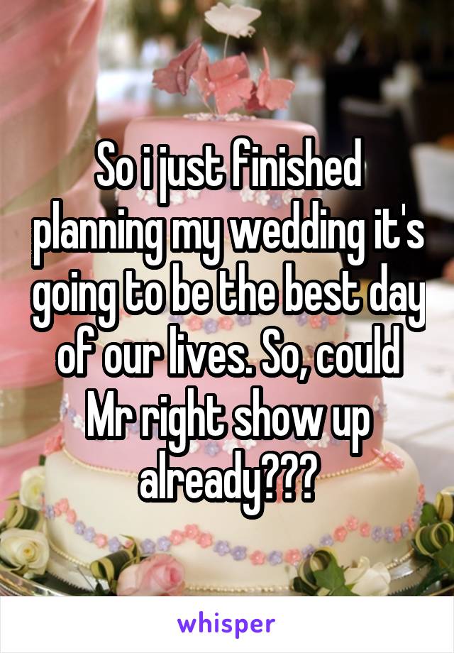 So i just finished planning my wedding it's going to be the best day of our lives. So, could Mr right show up already???