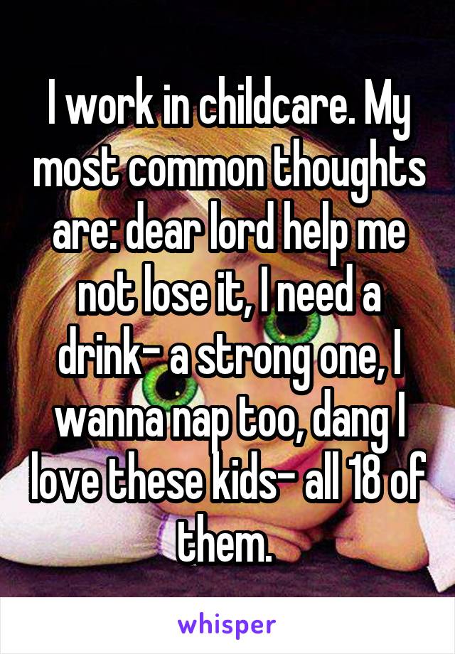 I work in childcare. My most common thoughts are: dear lord help me not lose it, I need a drink- a strong one, I wanna nap too, dang I love these kids- all 18 of them. 