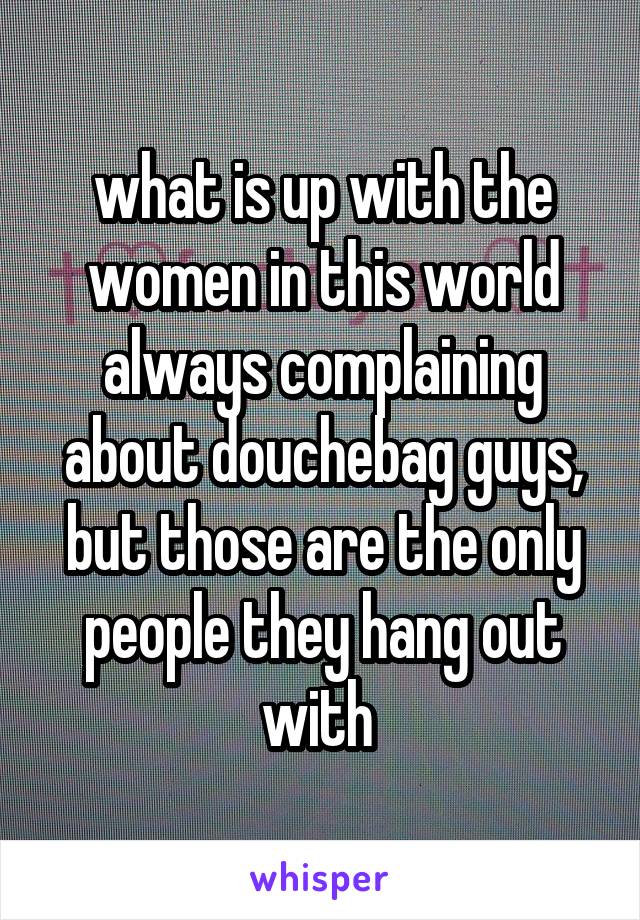 what is up with the women in this world always complaining about douchebag guys, but those are the only people they hang out with 