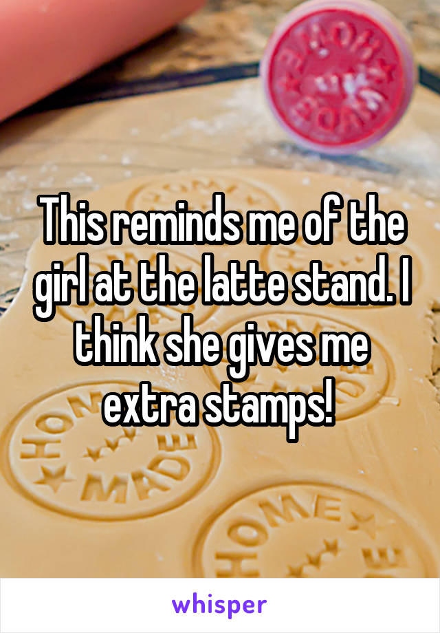 This reminds me of the girl at the latte stand. I think she gives me extra stamps! 