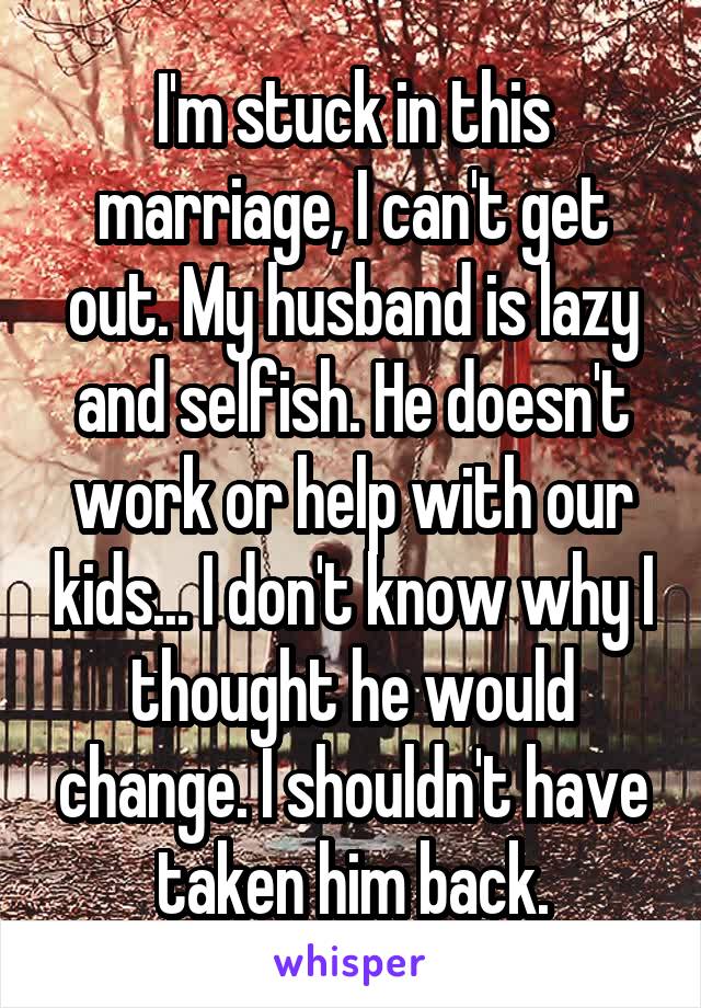 I'm stuck in this marriage, I can't get out. My husband is lazy and selfish. He doesn't work or help with our kids... I don't know why I thought he would change. I shouldn't have taken him back.