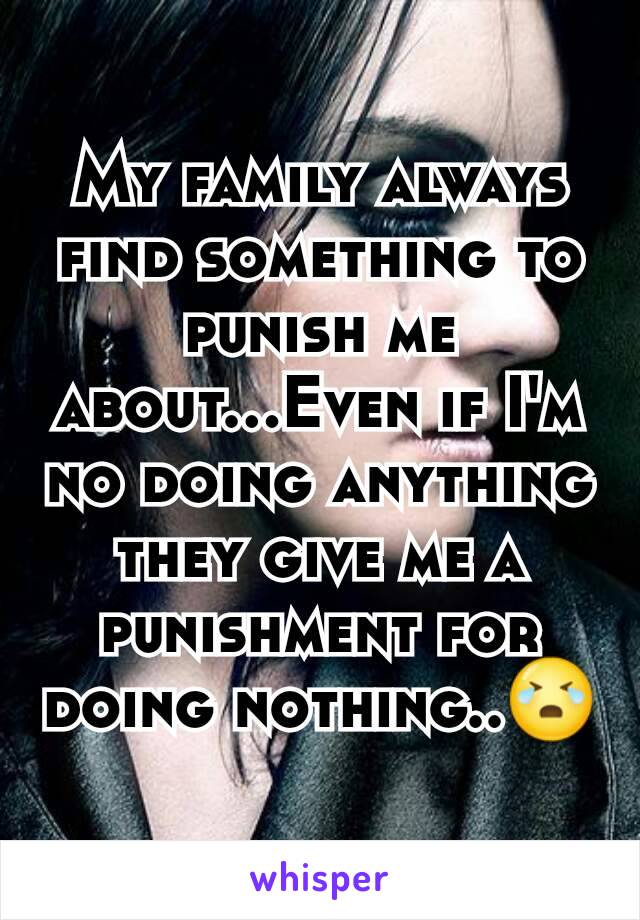 My family always find something to punish me about...Even if I'm no doing anything they give me a punishment for doing nothing..😭