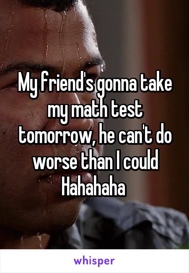 My friend's gonna take my math test tomorrow, he can't do worse than I could Hahahaha 