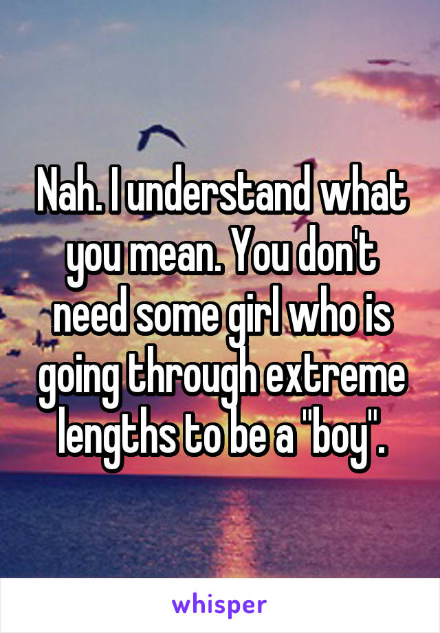 Nah. I understand what you mean. You don't need some girl who is going through extreme lengths to be a "boy".