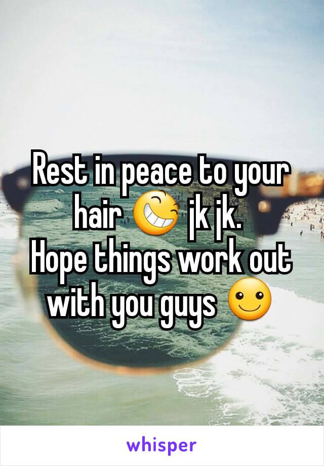 Rest in peace to your hair 😆 jk jk. 
Hope things work out with you guys ☺