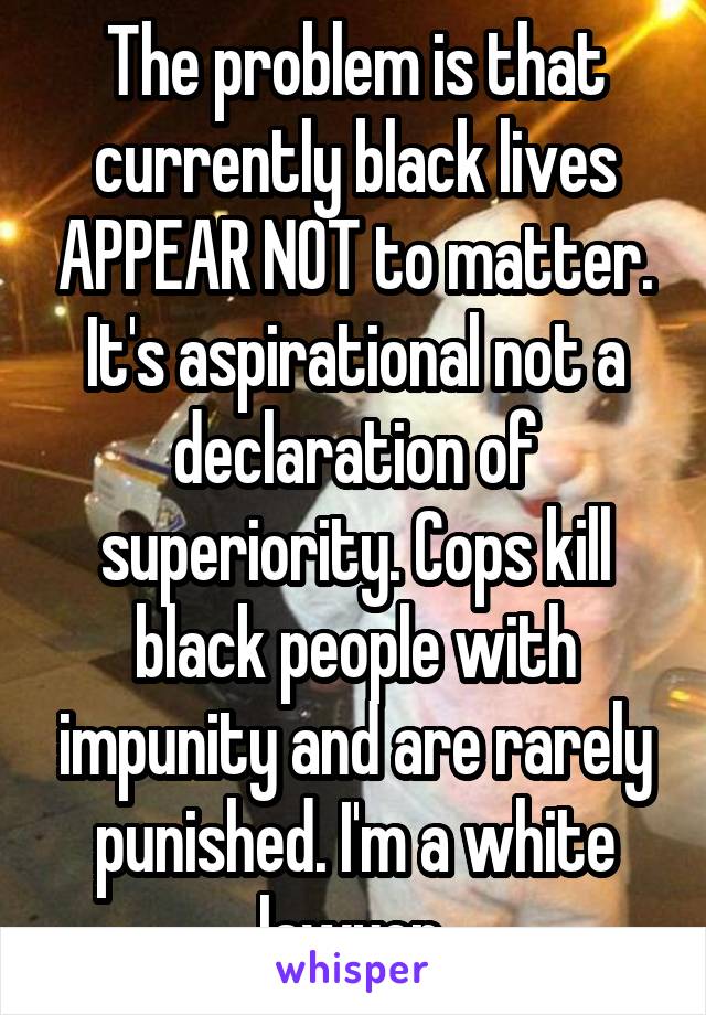 The problem is that currently black lives APPEAR NOT to matter. It's aspirational not a declaration of superiority. Cops kill black people with impunity and are rarely punished. I'm a white lawyer 