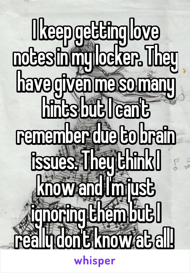 I keep getting love notes in my locker. They have given me so many hints but I can't remember due to brain issues. They think I know and I'm just ignoring them but I really don't know at all! 