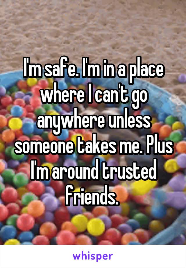 I'm safe. I'm in a place where I can't go anywhere unless someone takes me. Plus I'm around trusted friends. 