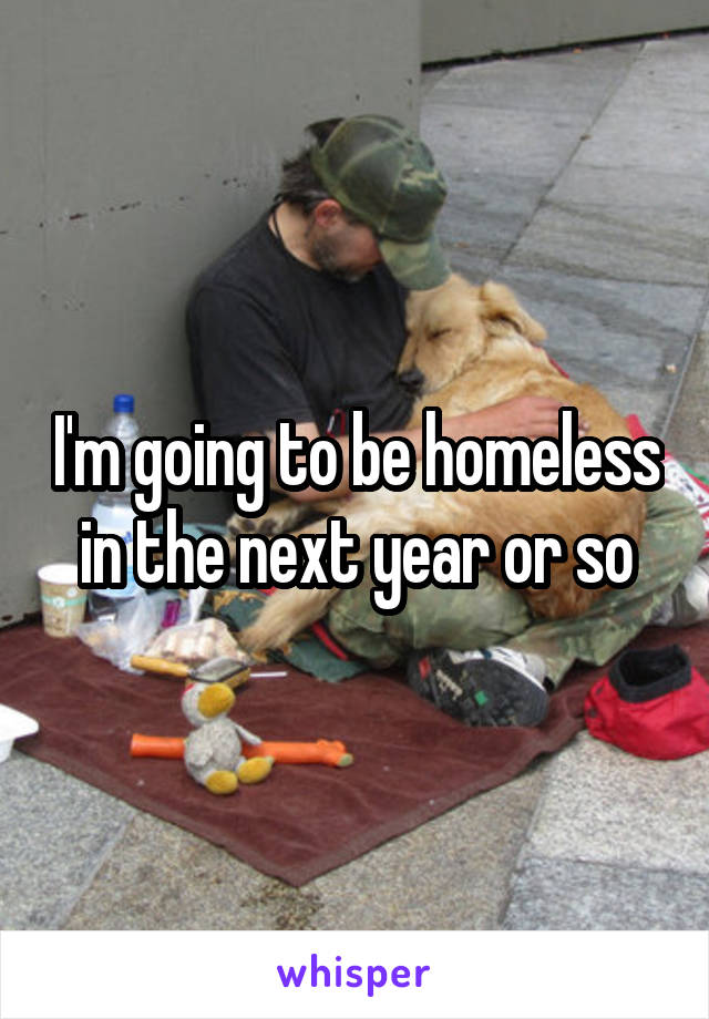 I'm going to be homeless in the next year or so