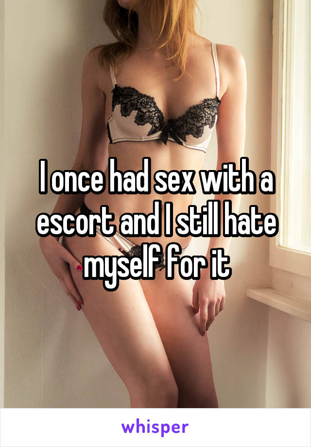 I once had sex with a escort and I still hate myself for it