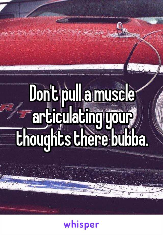 Don't pull a muscle articulating your thoughts there bubba.