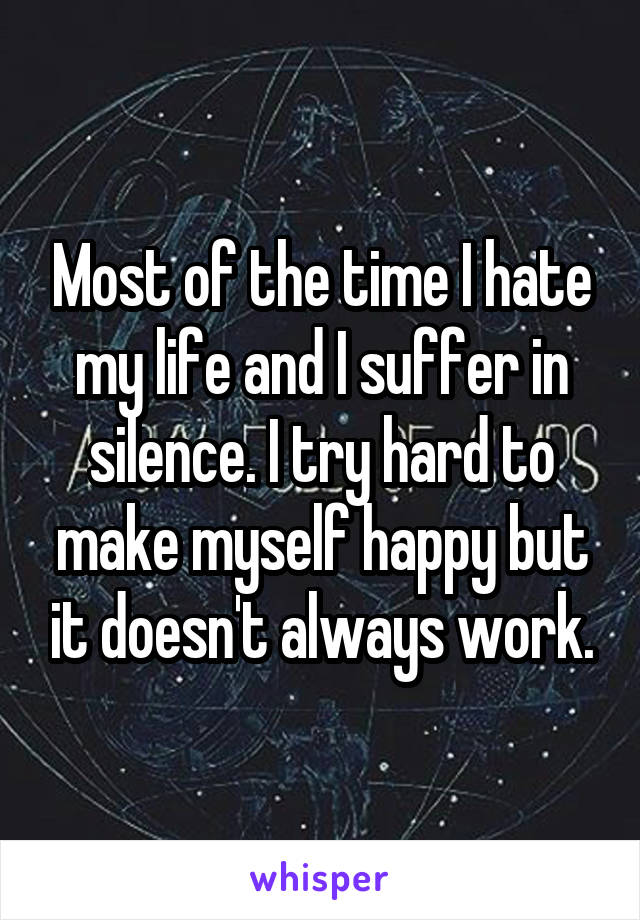 Most of the time I hate my life and I suffer in silence. I try hard to make myself happy but it doesn't always work.