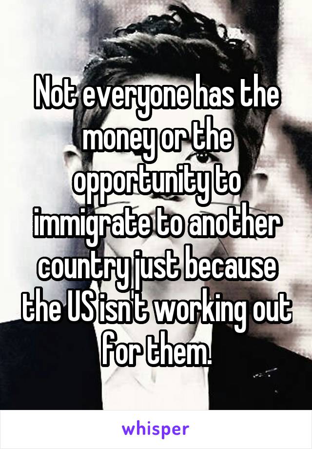 Not everyone has the money or the opportunity to immigrate to another country just because the US isn't working out for them.
