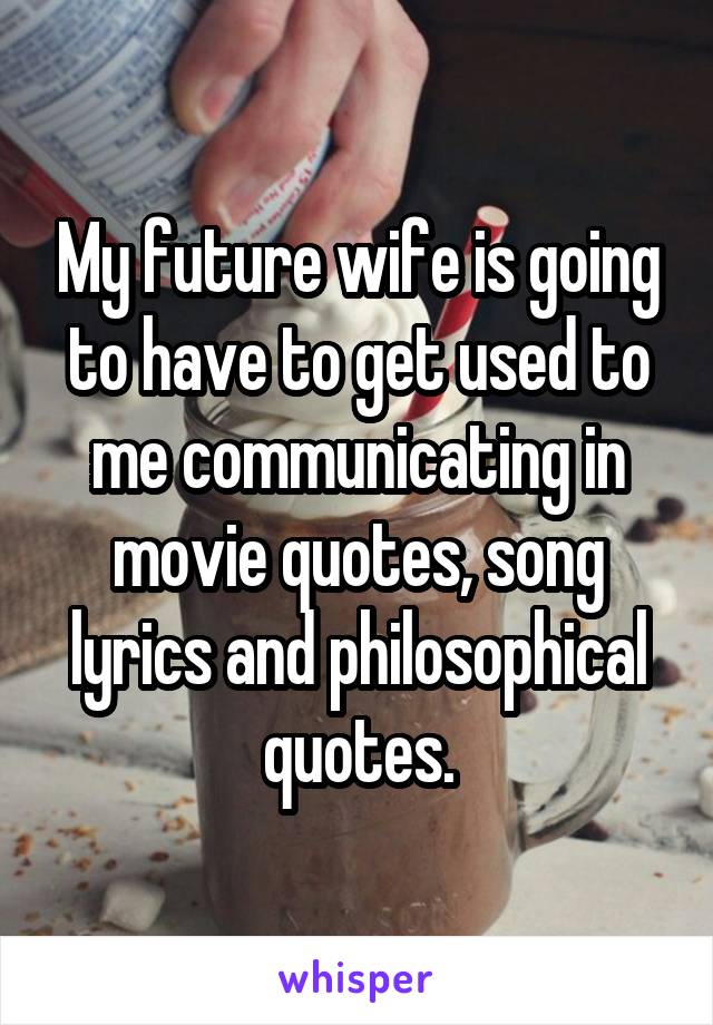 My future wife is going to have to get used to me communicating in movie quotes, song lyrics and philosophical quotes.