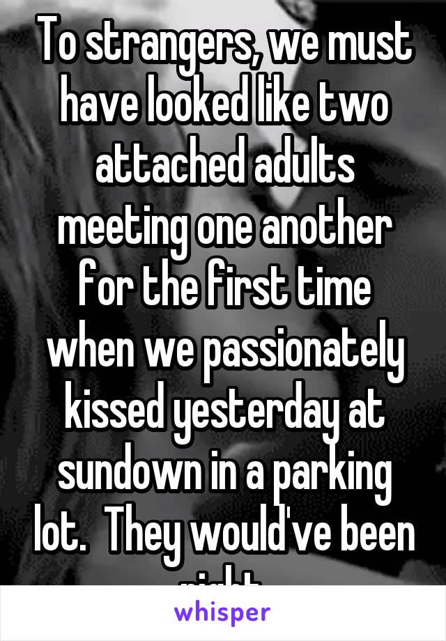 To strangers, we must have looked like two attached adults meeting one another for the first time when we passionately kissed yesterday at sundown in a parking lot.  They would've been right.