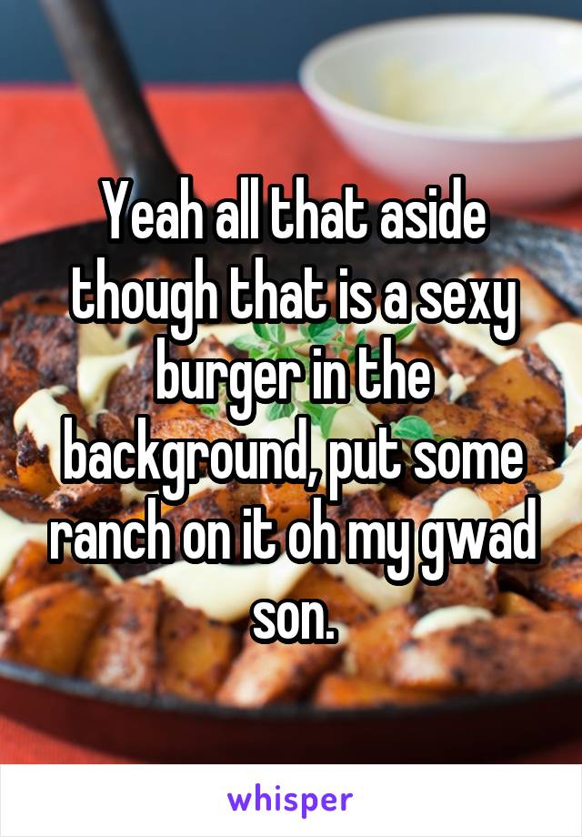 Yeah all that aside though that is a sexy burger in the background, put some ranch on it oh my gwad son.