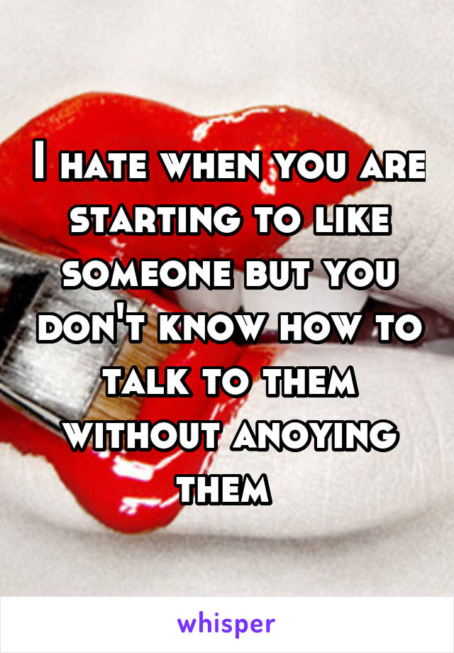 I hate when you are starting to like someone but you don't know how to talk to them without anoying them 