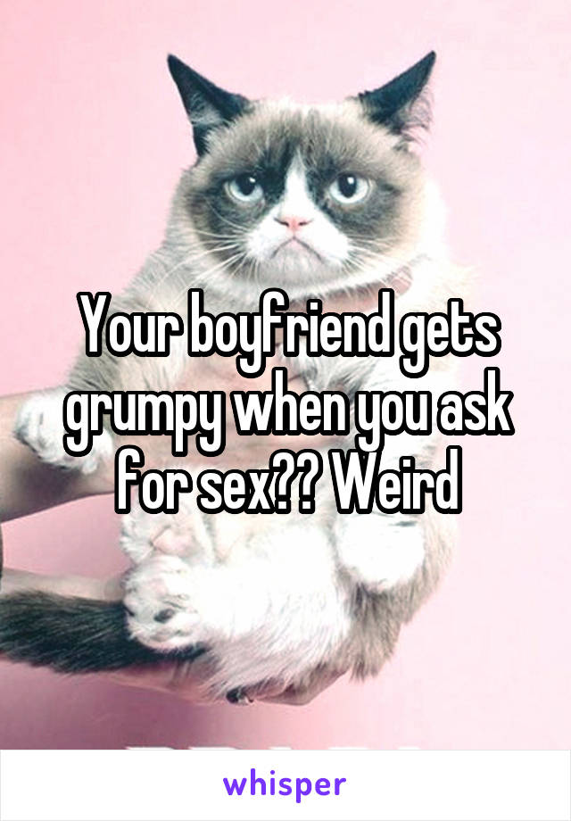 Your boyfriend gets grumpy when you ask for sex?? Weird