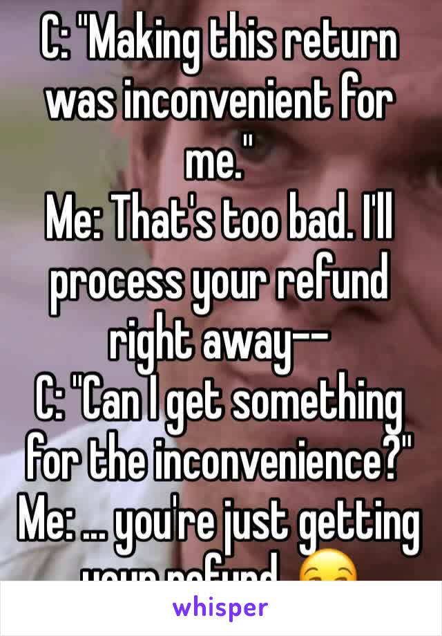 C: "Making this return was inconvenient for me."
Me: That's too bad. I'll process your refund right away--
C: "Can I get something for the inconvenience?"
Me: ... you're just getting your refund. 😒