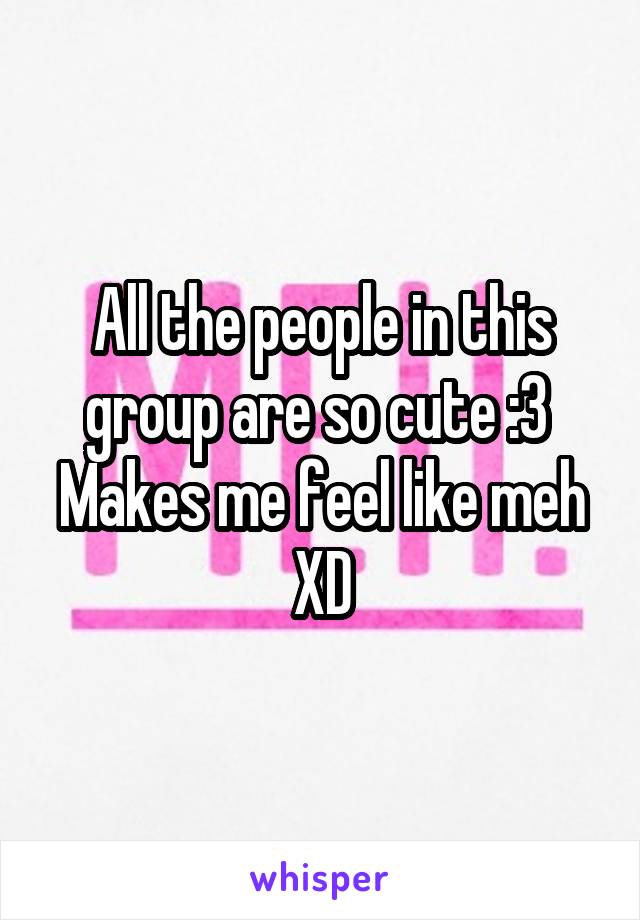 All the people in this group are so cute :3 
Makes me feel like meh XD