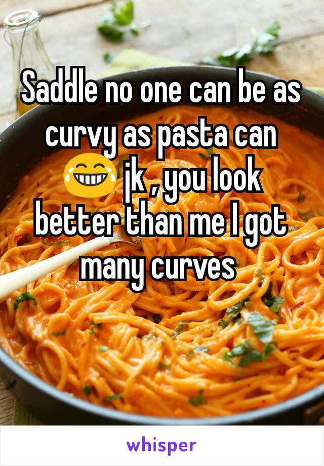 Saddle no one can be as curvy as pasta can 😂 jk , you look better than me I got many curves 