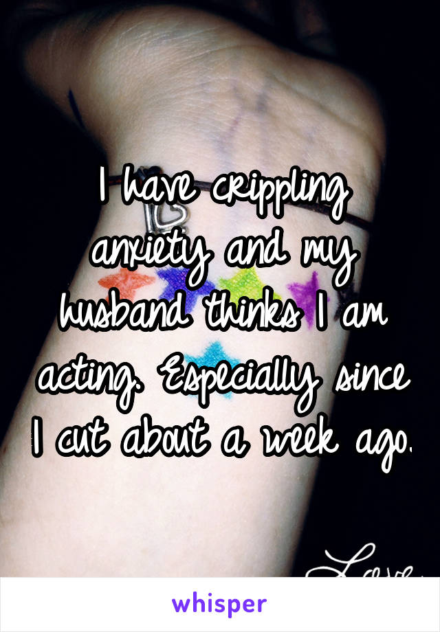I have crippling anxiety and my husband thinks I am acting. Especially since I cut about a week ago.