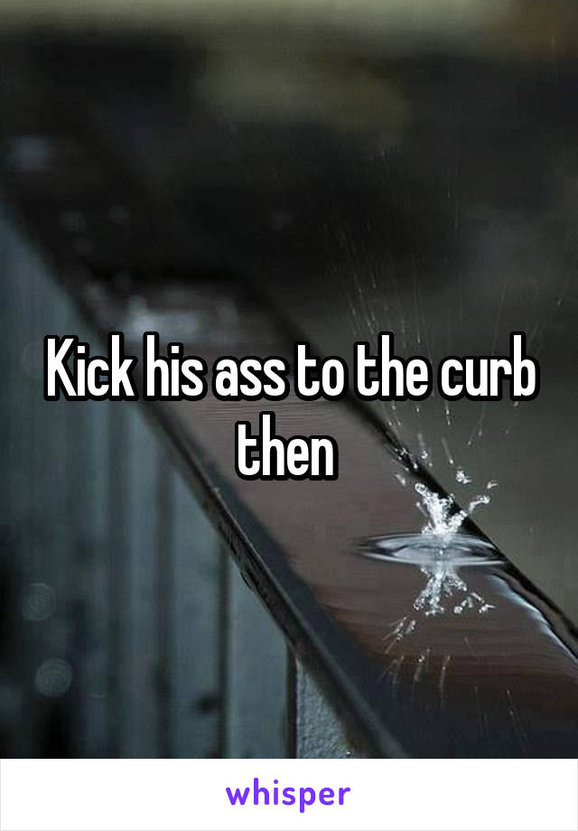Kick his ass to the curb then 