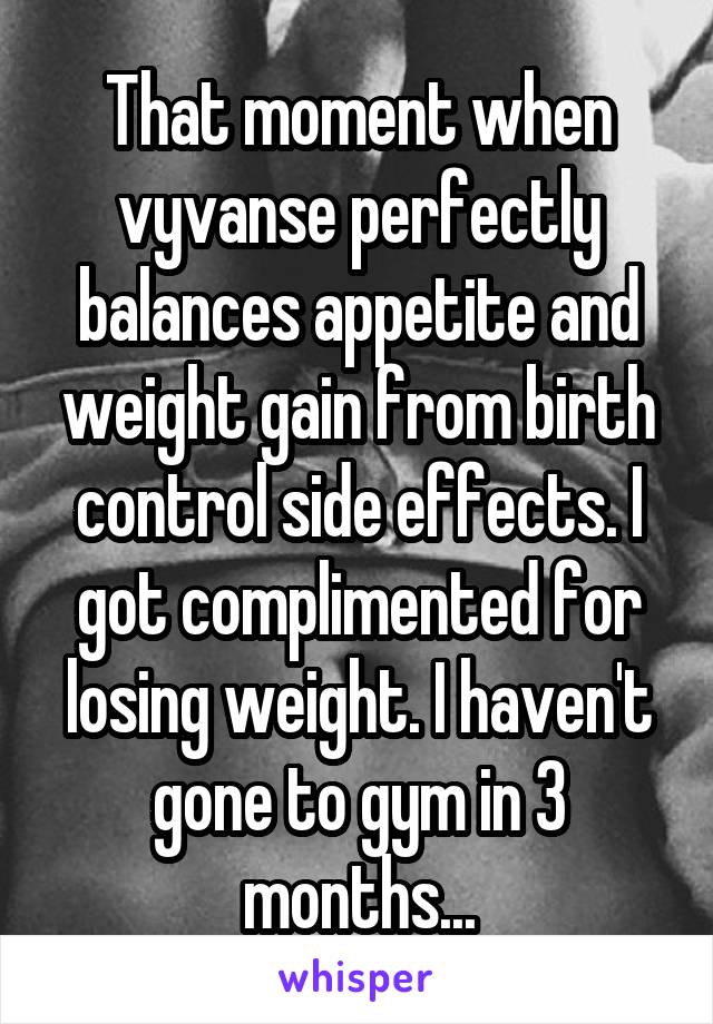 That moment when vyvanse perfectly balances appetite and weight gain from birth control side effects. I got complimented for losing weight. I haven't gone to gym in 3 months...