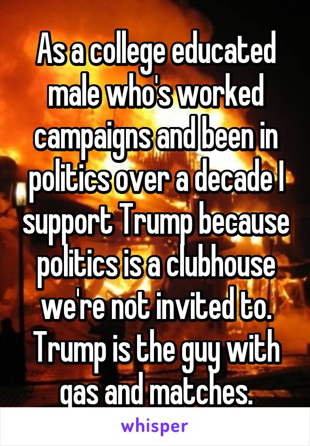 As a college educated male who's worked campaigns and been in politics over a decade I support Trump because politics is a clubhouse we're not invited to. Trump is the guy with gas and matches.