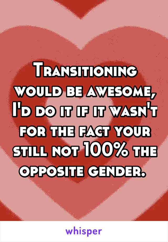 Transitioning would be awesome, I'd do it if it wasn't for the fact your still not 100% the opposite gender. 