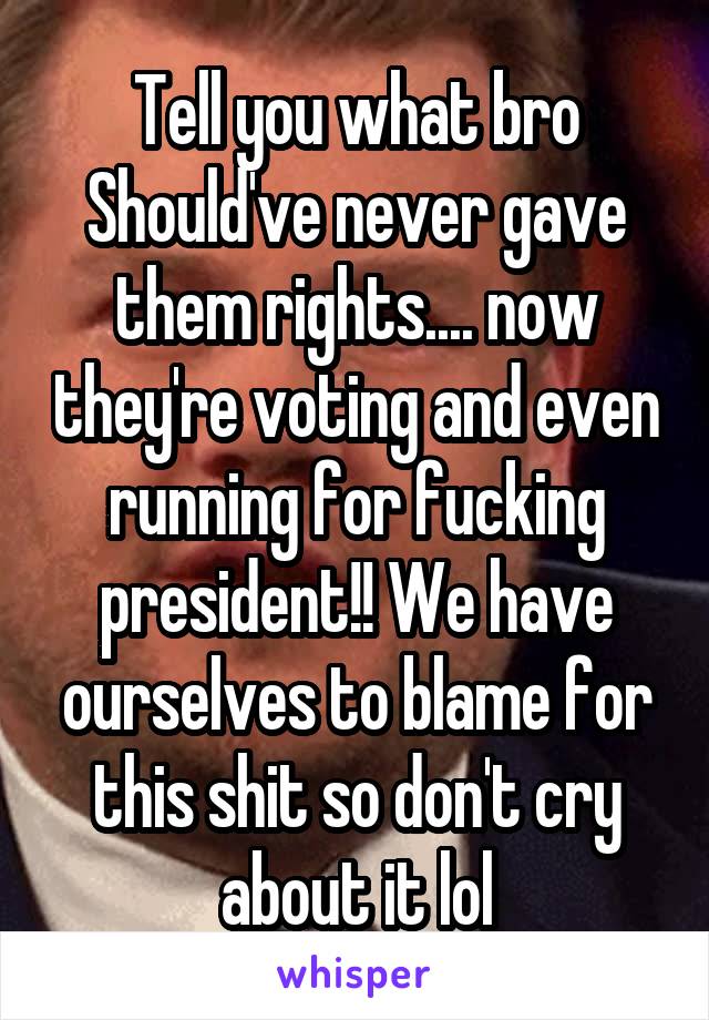 Tell you what bro
Should've never gave them rights.... now they're voting and even running for fucking president!! We have ourselves to blame for this shit so don't cry about it lol