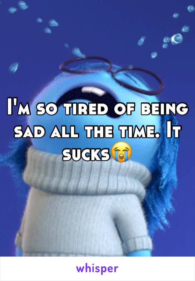 I'm so tired of being sad all the time. It sucks😭