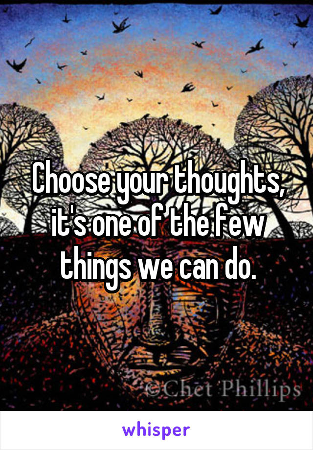 Choose your thoughts, it's one of the few things we can do.