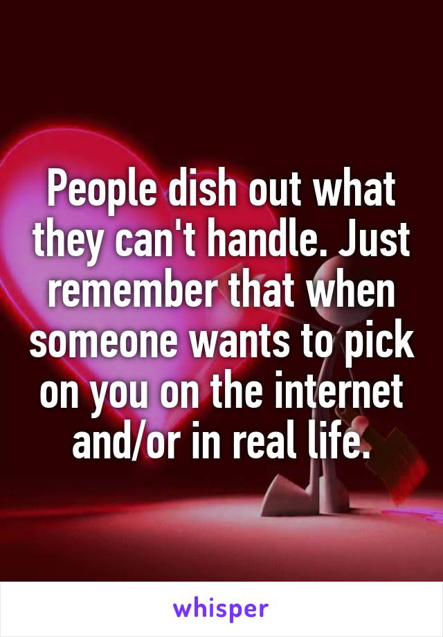 People dish out what they can't handle. Just remember that when someone wants to pick on you on the internet and/or in real life.