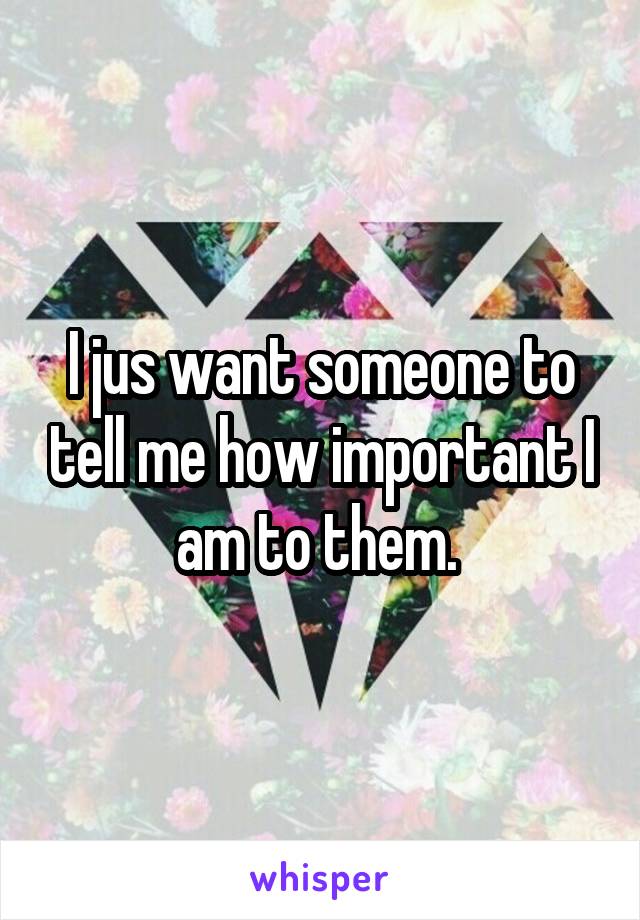 I jus want someone to tell me how important I am to them. 