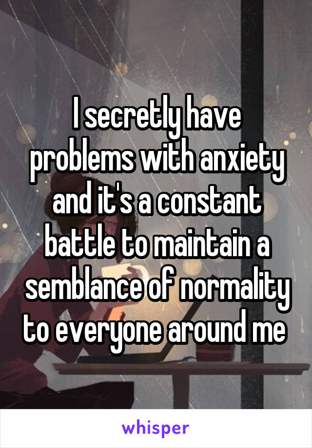 I secretly have problems with anxiety and it's a constant battle to maintain a semblance of normality to everyone around me 