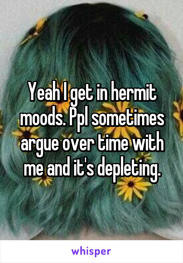 Yeah I get in hermit moods. Ppl sometimes argue over time with me and it's depleting.