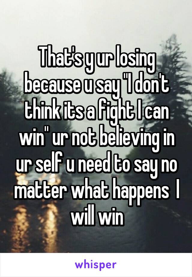 That's y ur losing because u say "I don't think its a fight I can win" ur not believing in ur self u need to say no matter what happens  I will win