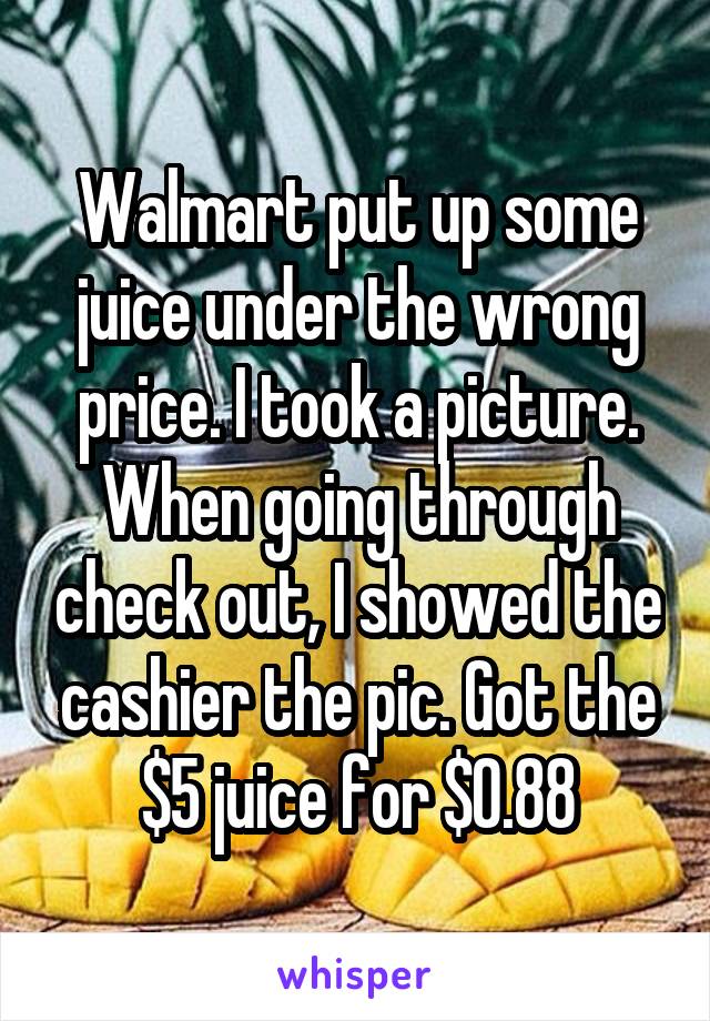 Walmart put up some juice under the wrong price. I took a picture. When going through check out, I showed the cashier the pic. Got the $5 juice for $0.88