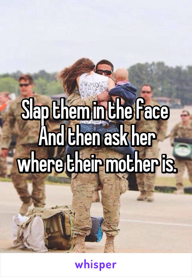 Slap them in the face 
And then ask her where their mother is.