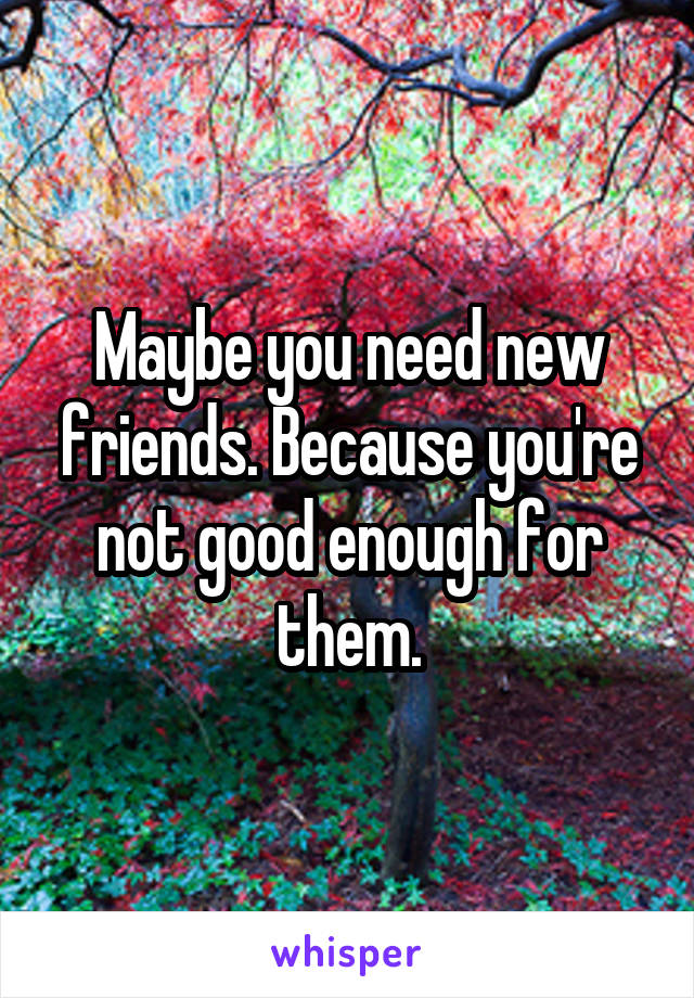 Maybe you need new friends. Because you're not good enough for them.