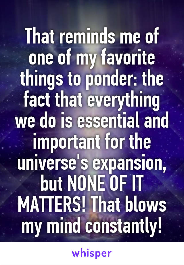 That reminds me of one of my favorite things to ponder: the fact that everything we do is essential and important for the universe's expansion, but NONE OF IT MATTERS! That blows my mind constantly!